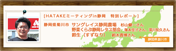 [HATAKEミーティングin静岡　特別レポート]　静岡県菊川市　サングレイス静岡農場　杉山健一さん　野菜くらぶ静岡レタス部会　塚本佳子さん、深川知久さん　鈴生（すずなり）　鈴木貴博さん