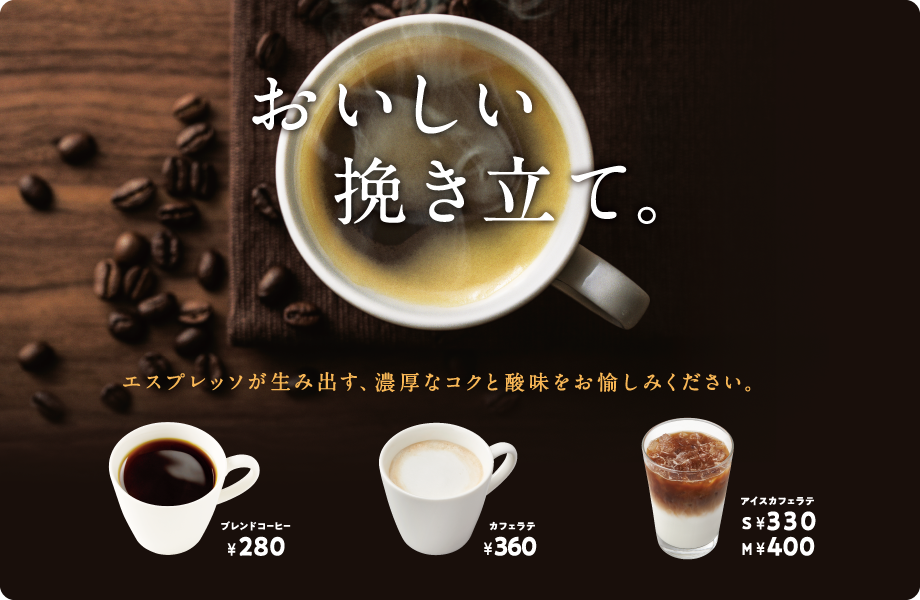 おいしい挽き立て。エスプレッソが生み出す、濃厚なコクと酸味をお愉しみください。ブレンドコーヒー¥280 カフェラテ¥360 アイスカフェラテS¥330 M¥400