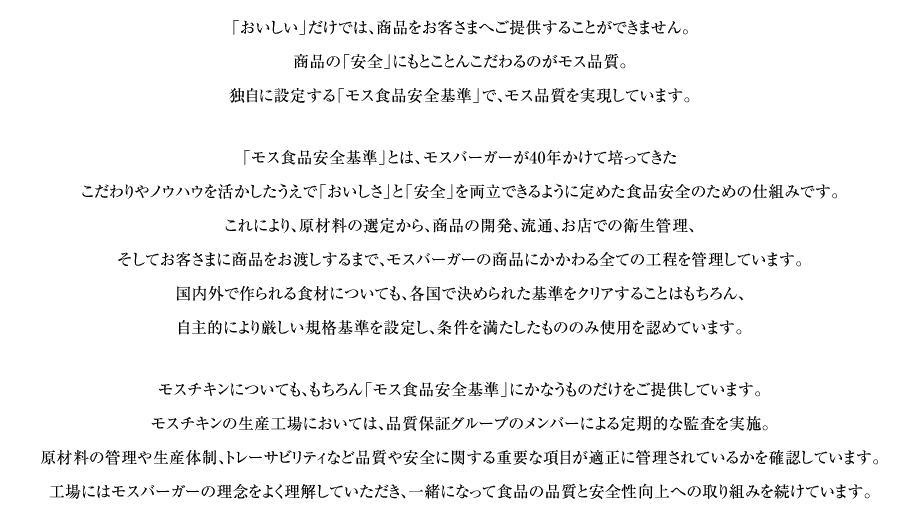 「おいしい」だけでは、商品をお客さまへご提供することができません。商品の「安全」にともとことんこだわるのがモス品質。独自に設定する「モス食品安全基準」で、モス品質を実現しています。「モス食品安全基準」とは、モスバーガーが40年かけて培ってきたこだわりやノウハウを活かしたうえで「おいしさ」と「安全」を両立できるように定めた食品安全のための仕組みです。これにより、原材料の選定から、商品の開発、流通、お店での衛生管理、そしてお客さまに商品をお渡しするまで、モスバーガーの商品にかかわる全ての工程を管理しています。国内外で作られる食材についても、各国で決められた基準をクリアすることはもちろん、自主的により厳しい規格基準を設定し、条件を満たしたもののみ使用を認めています。モスチキンについても、もちろん「モス食品安全基準」にかなうものだけをご提供しています。モスチキンの生産工場においては、品質保証グループのメンバーによる定期的な監査を実施。原材料の管理や生産体制、トレーサビリティなど品質や安全に関する重要な項目が適正に管理されているかを確認しています。工場にはモスバーガーの理念をよく理解していただき、一緒になって食品の品質と安全性向上への取り組みを続けています。