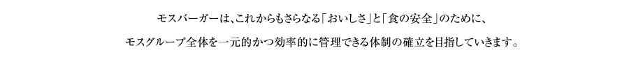 モスバーガーは、これからもさらなる「おいしさ」と「食の安全」のために、モスグループ全体を一元的かつ効率的に管理できる体制の確立を目指していきます。