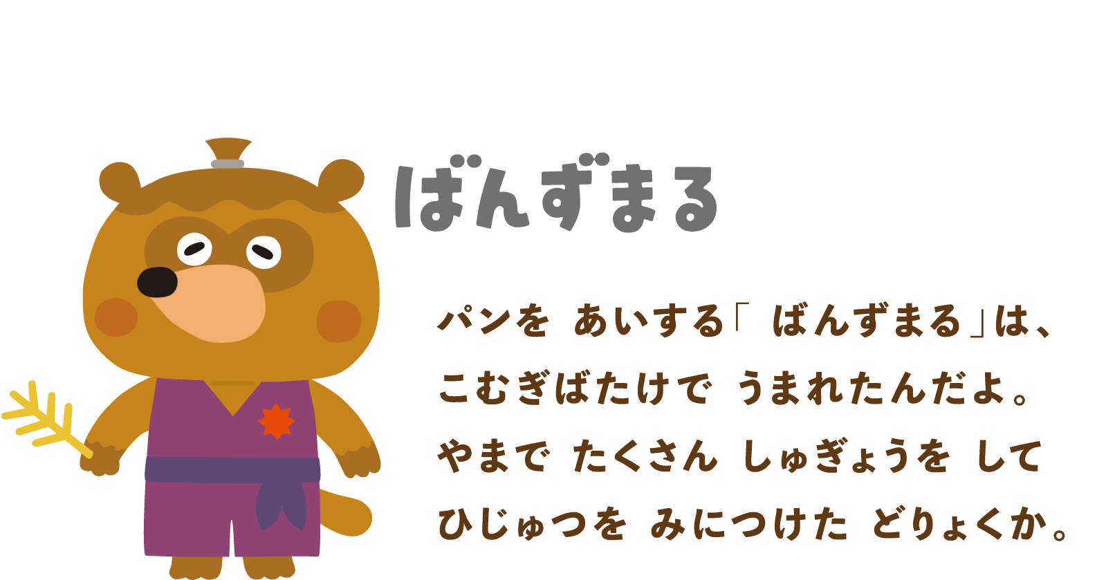 ばんずまる：パンをあいする「ばんずまる」は、こむぎばたけでうまれたんだよ。やまでたくさんしゅぎょうをしてひじゅつをみにつけた どりょくか。