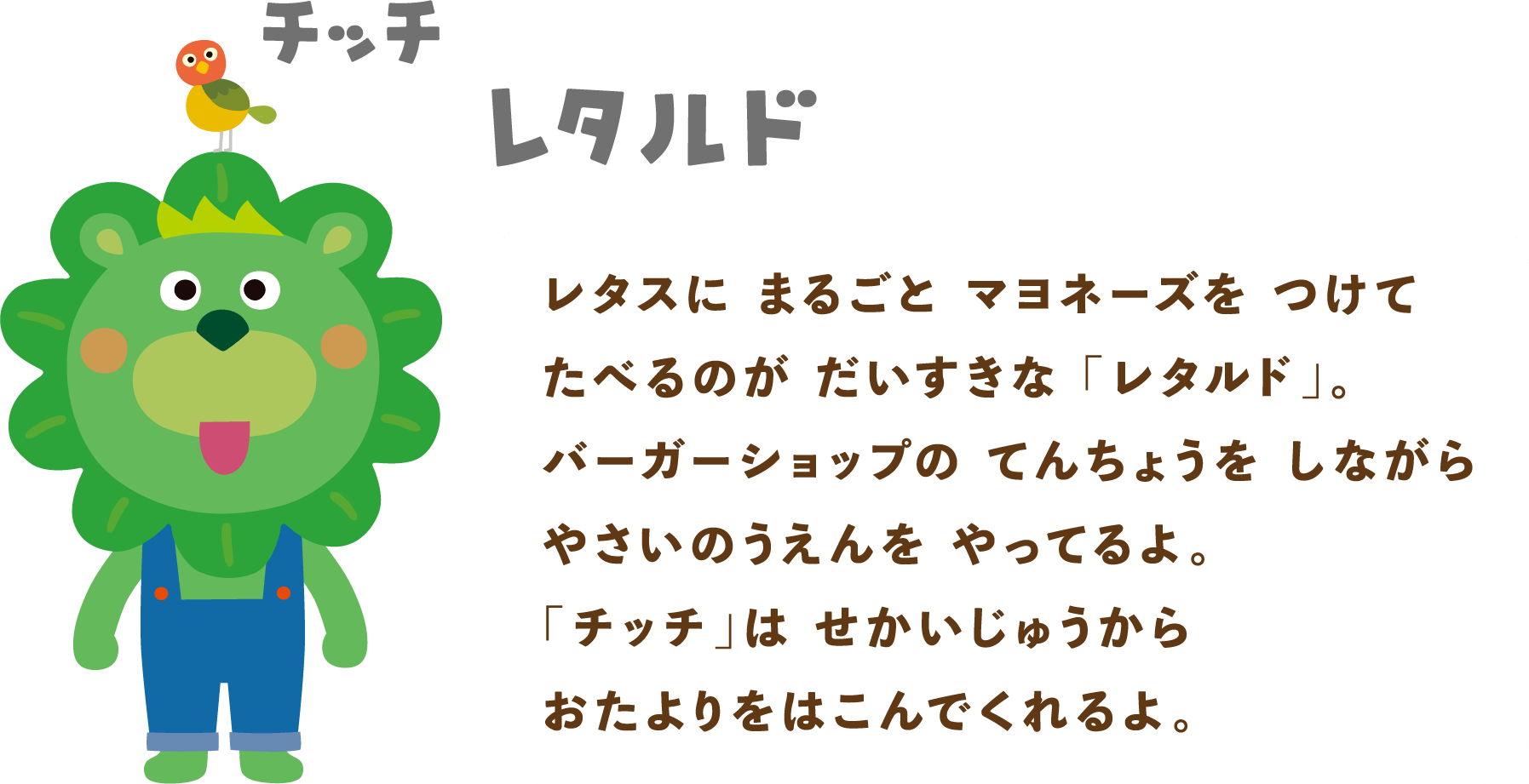 レタルド&チッチ：レタスにまるごとマヨネーズをつけてたべるのがだいすきな「レタルド」。バーガーショップのてんちょうをしながらやさいのうえんを やってるよ。「チッチ」は せかいじゅうからおたよりをはこんでくれるよ。