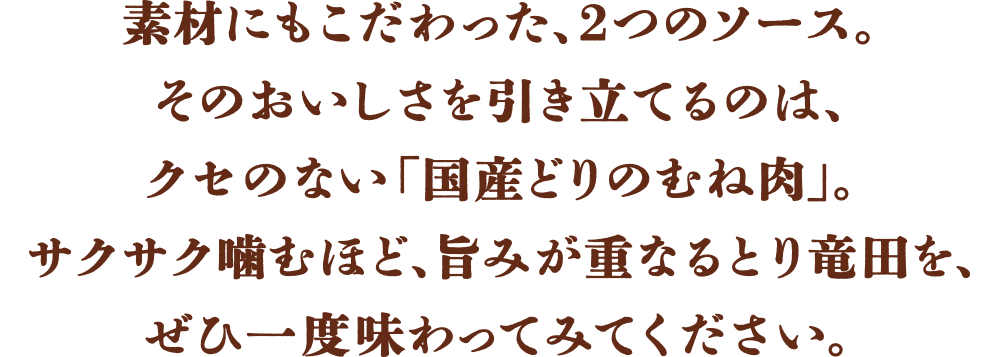 素材にもこだわった、2つのソース。そのおいしさを引き立てるのは、クセのない「国産どりのむね肉」。サクサク噛むほど、旨みが重なるとり竜田を、ぜひ一度味わってみてください。