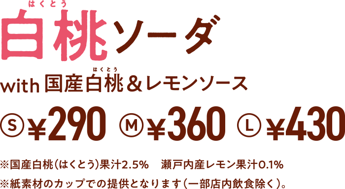 期間限定 白桃ソーダ with 国産白桃&レモンソース S¥290 M¥360 L¥430