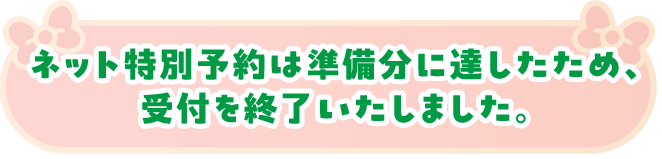 ネット特別予約は準備分に達したため、受付を終了いたしました。