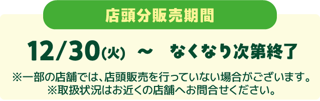 店頭分販売期間 12/30(火)〜なくなり次第終了 ※一部の店舗では、店頭販売を行っていない場合がございます。 ※取扱状況はお近くの店舗へお問い合せください。