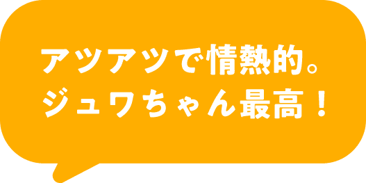 アツアツで情熱的。ジュワちゃん最高！