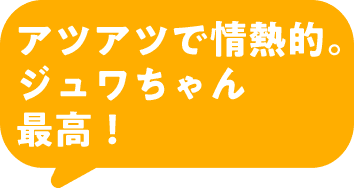 アツアツで情熱的。ジュワちゃん最高！