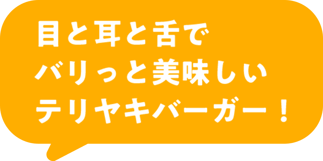 目と耳と舌でバリっと美味しいテリヤキバーガー！