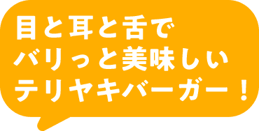 目と耳と舌でバリっと美味しいテリヤキバーガー！