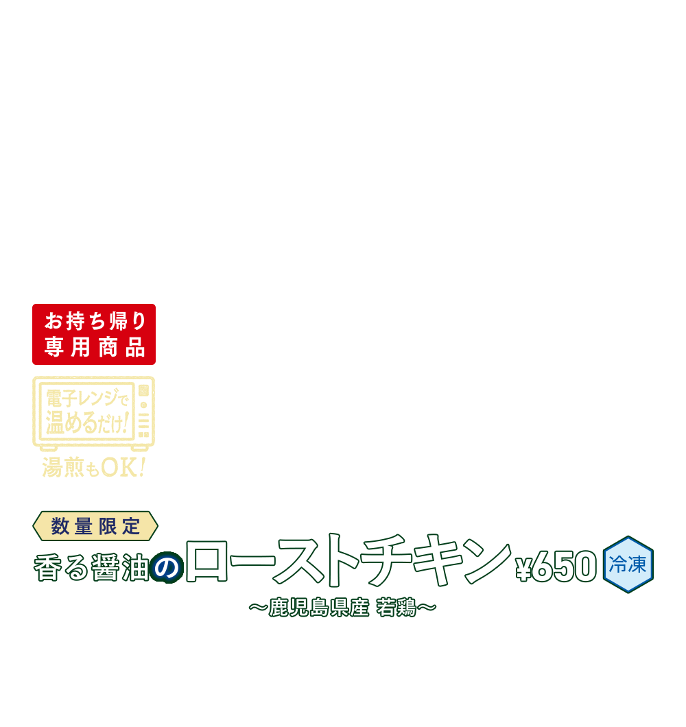 数量限定 香る醤油のローストチキン ～鹿児島県産 若鶏～ ¥650