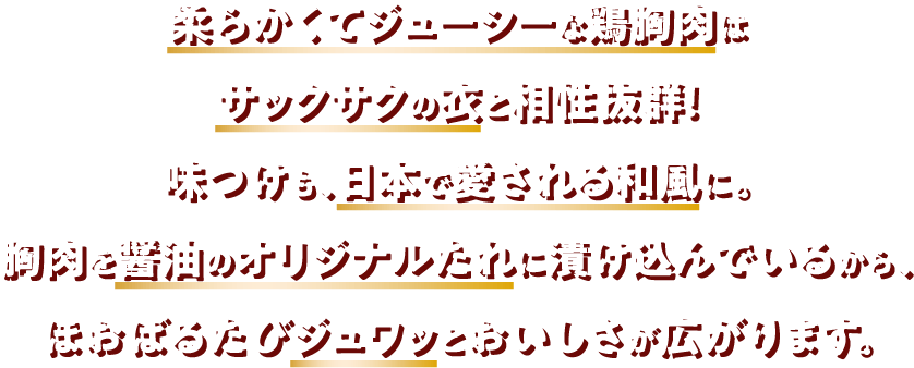 柔らかくてジューシーな鶏胸肉はサックサクの衣と相性抜群！味つけも、日本で愛される和風に。胸肉を醤油のオリジナルたれに漬け込んでいるから、ほおばるたびジュワッとおいしさが広がります。