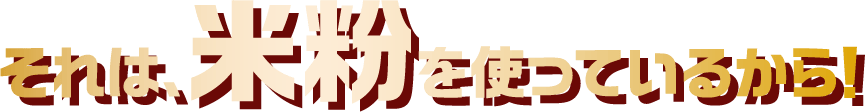 それは、米粉を使っているから！