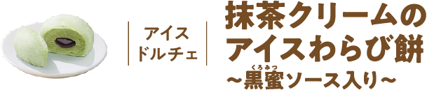 アイスドルチェ 抹茶クリームのアイスわらび餅 ～黒蜜ソース入り～