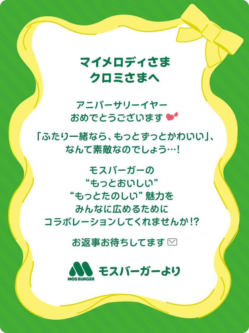 マイメロディさま・クロミさまへ アニバーサリーイヤーおめでとうございます「ふたり一緒なら、もっとずっとかわいい」、なんて素敵なのでしょう…！モスバーガーの“もっとおいしい”“もっとたのしい”魅力をみんなに広めるためにコラボレーションしてくれませんか！？お返事お待ちしてます モスバーガーより