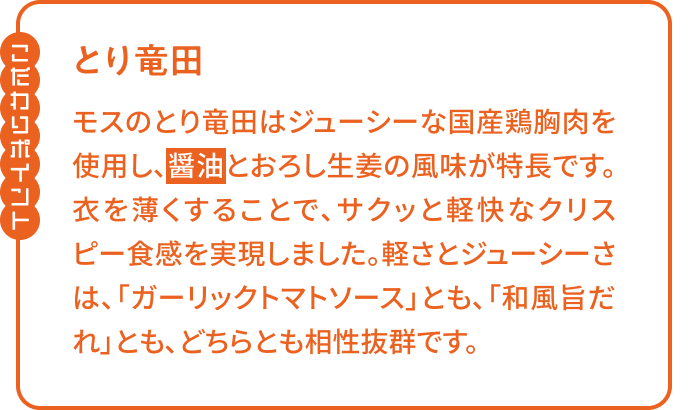 【こだわりポイント】「とり竜田」モスのとり竜田はジューシーな国産鶏胸肉を使用し、醤油とおろし生姜の風味が特長です。衣を薄くすることで、サクッと軽快なクリスピー食感を実現しました。軽さとジューシーさは、「ガーリックトマトソース」とも、「和風旨だれ」とも、どちらとも相性抜群です。