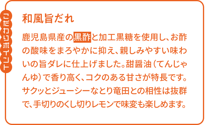 【こだわりポイント】「和風旨だれ」鹿児島県産の黒酢と加工黒糖を使用し、お酢の酸味をまろやかに抑え、親しみやすい味わいの旨ダレに仕上げました。甜醤油で香り高く、コクのある甘さが特長です。サクッとジューシーなとり竜田との相性は抜群で、手切りのくし切りレモンで味変も楽しめます。