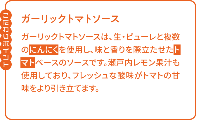 【こだわりポイント】「ガーリックトマトソース」ガーリックトマトソースは、生・ピューレと複数のにんにくを使用し、味と香りを際立たせたトマトベースのソースです。瀬戸内レモン果汁も使用しており、フレッシュな酸味がトマトの甘味をより引き立てます。