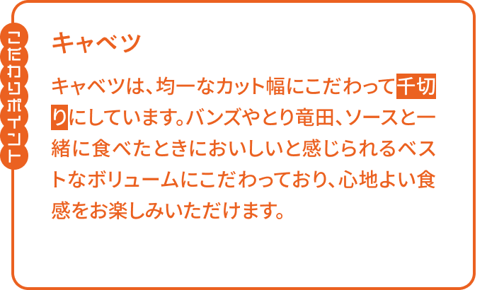 【こだわりポイント】キャベツは、均一なカット幅にこだわって千切りにしています。バンズやとり竜田、ソースと一緒に食べたときにおいしいと感じられるベストなボリュームにこだわっており、心地よい食感をお楽しみいただけます。