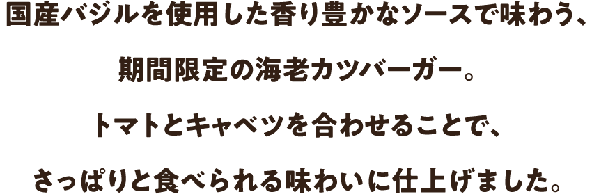 国産バジルを使用した香り豊かなソースで味わう、期間限定の海老カツバーガー。トマトとキャベツを合わせることで、さっぱりと食べられる味わいに仕上げました。