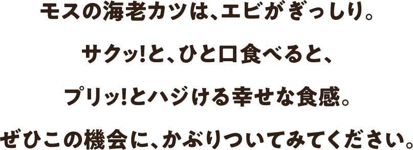 モスの海老カツは、エビがぎっしり。サクッ！と、ひと口食べると、プリッ！とハジける幸せな食感。ぜひこの機会に、かぶりついてみてください。