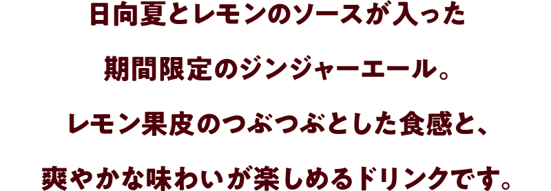 日向夏とレモンのソースが入った期間限定のジンジャーエール。レモン果皮のつぶつぶとした食感と、爽やかな味わいが楽しめるドリンクです。
