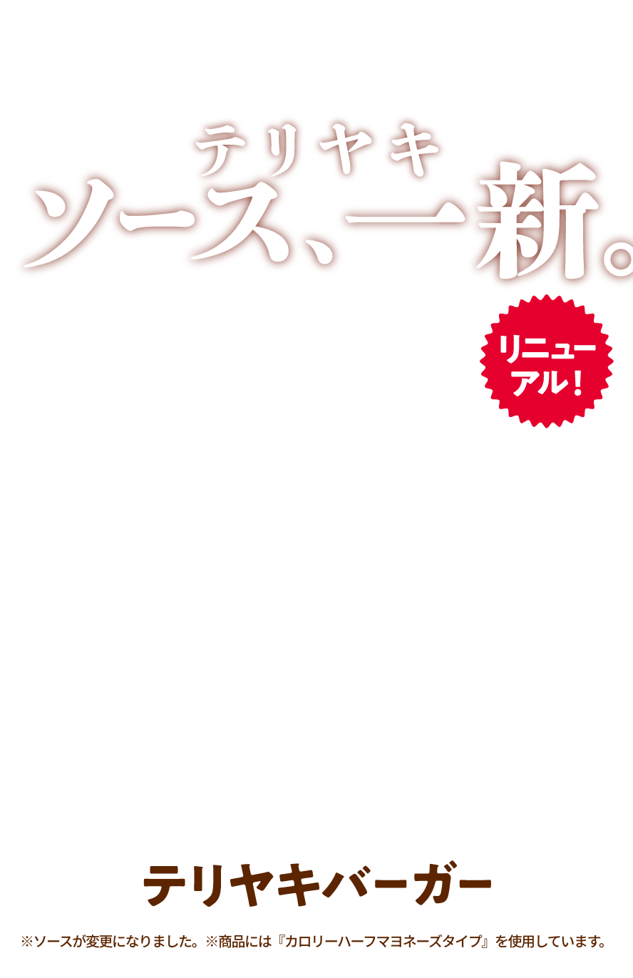 テリヤキソース、新。リニューアル！テリヤキバーガー※ソースが変更になりました。※商品には『カロリーハーフマヨネーズタイプ』を使用しています。