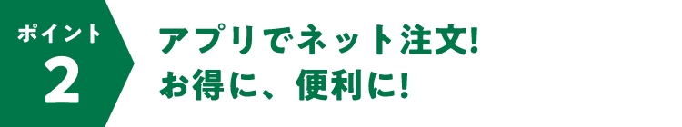 ポイント2 アプリでネット注文!お得に、便利に!