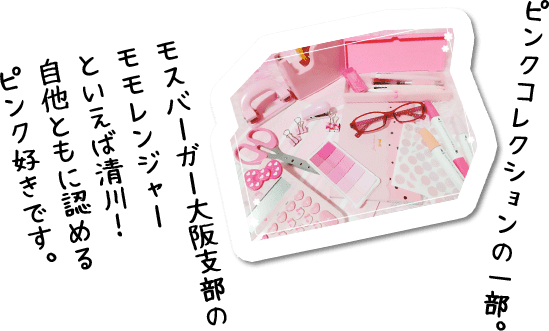 ピンクコレクションの一部。モスバーガー大阪支部の モモレンジャー といえば清川！ 自他ともに認める ピンク好きです。